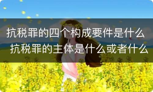 抗税罪的四个构成要件是什么 抗税罪的主体是什么或者什么