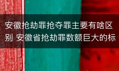 安徽抢劫罪抢夺罪主要有啥区别 安徽省抢劫罪数额巨大的标准