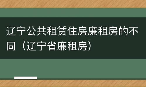 辽宁公共租赁住房廉租房的不同（辽宁省廉租房）