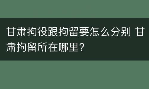 甘肃拘役跟拘留要怎么分别 甘肃拘留所在哪里?