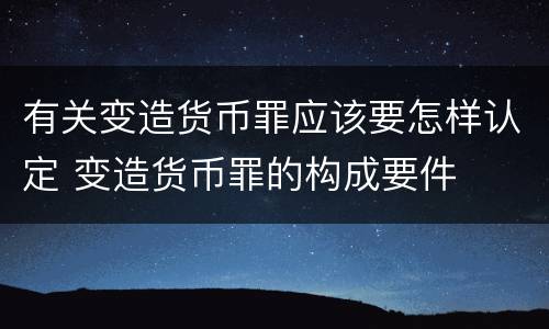 有关变造货币罪应该要怎样认定 变造货币罪的构成要件