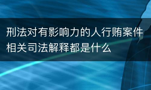 刑法对有影响力的人行贿案件相关司法解释都是什么