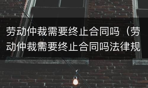 劳动仲裁需要终止合同吗（劳动仲裁需要终止合同吗法律规定）