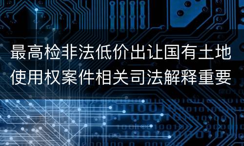最高检非法低价出让国有土地使用权案件相关司法解释重要规定是什么