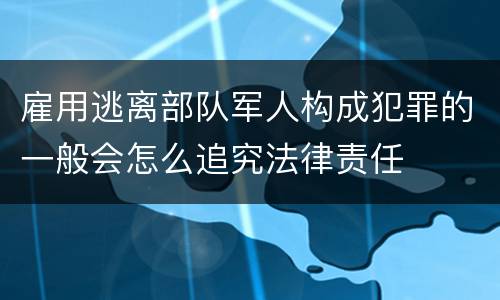 雇用逃离部队军人构成犯罪的一般会怎么追究法律责任