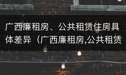 广西廉租房、公共租赁住房具体差异（广西廉租房,公共租赁住房具体差异有哪些）