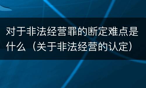 对于非法经营罪的断定难点是什么（关于非法经营的认定）