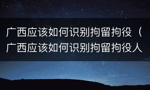 广西应该如何识别拘留拘役（广西应该如何识别拘留拘役人）