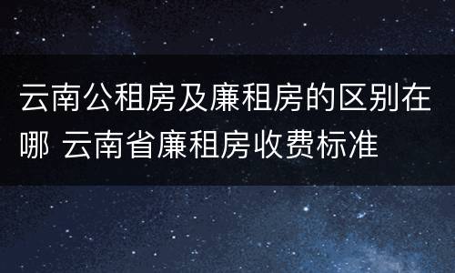 云南公租房及廉租房的区别在哪 云南省廉租房收费标准