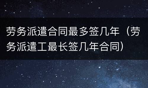 劳务派遣合同最多签几年（劳务派遣工最长签几年合同）