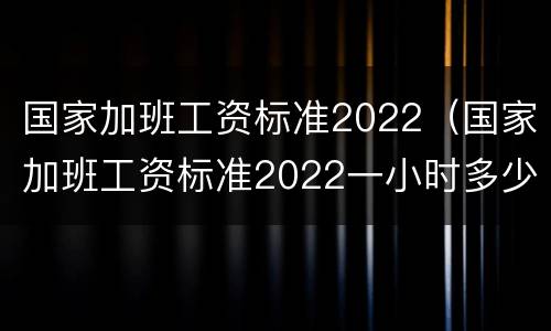 国家加班工资标准2022（国家加班工资标准2022一小时多少钱）
