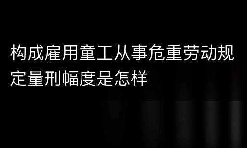 构成雇用童工从事危重劳动规定量刑幅度是怎样