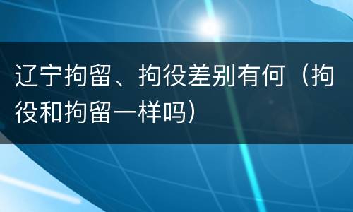 辽宁拘留、拘役差别有何（拘役和拘留一样吗）