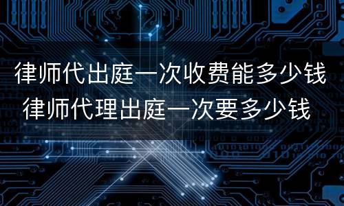 律师代出庭一次收费能多少钱 律师代理出庭一次要多少钱