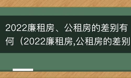 2022廉租房、公租房的差别有何（2022廉租房,公租房的差别有何不同）