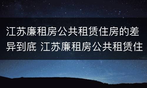 江苏廉租房公共租赁住房的差异到底 江苏廉租房公共租赁住房的差异到底有多大