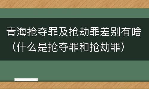 青海抢夺罪及抢劫罪差别有啥（什么是抢夺罪和抢劫罪）