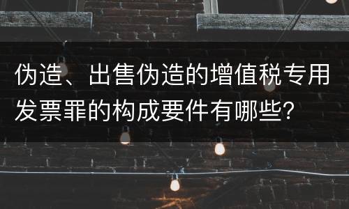 伪造、出售伪造的增值税专用发票罪的构成要件有哪些？