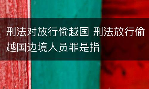 刑法对放行偷越国 刑法放行偷越国边境人员罪是指
