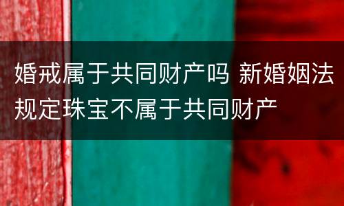 婚戒属于共同财产吗 新婚姻法规定珠宝不属于共同财产