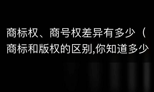 商标权、商号权差异有多少（商标和版权的区别,你知道多少?）