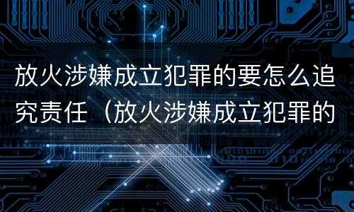 放火涉嫌成立犯罪的要怎么追究责任（放火涉嫌成立犯罪的要怎么追究责任呢）