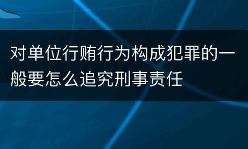 对单位行贿行为构成犯罪的一般要怎么追究刑事责任