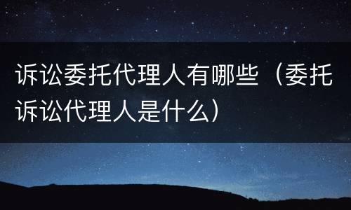诉讼委托代理人有哪些（委托诉讼代理人是什么）