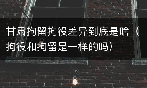 甘肃拘留拘役差异到底是啥（拘役和拘留是一样的吗）