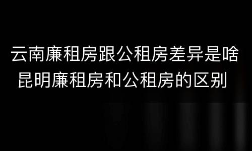 云南廉租房跟公租房差异是啥 昆明廉租房和公租房的区别
