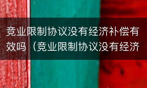 竞业限制协议没有经济补偿有效吗（竞业限制协议没有经济补偿有效吗）