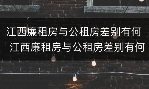江西廉租房与公租房差别有何 江西廉租房与公租房差别有何区别