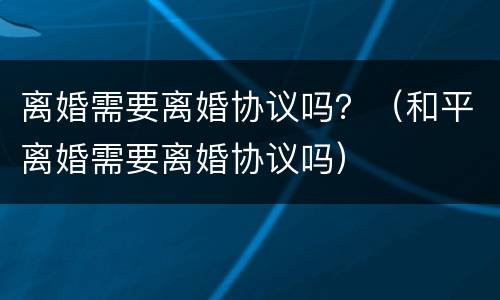 离婚需要离婚协议吗？（和平离婚需要离婚协议吗）
