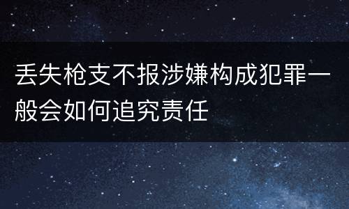 丢失枪支不报涉嫌构成犯罪一般会如何追究责任