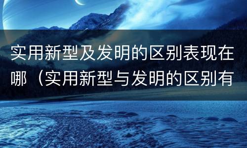 实用新型及发明的区别表现在哪（实用新型与发明的区别有哪些）
