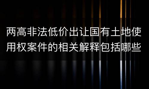 两高非法低价出让国有土地使用权案件的相关解释包括哪些重要内容