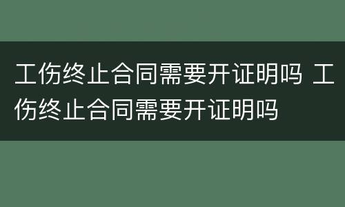 工伤终止合同需要开证明吗 工伤终止合同需要开证明吗