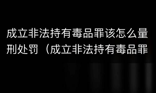 成立非法持有毒品罪该怎么量刑处罚（成立非法持有毒品罪该怎么量刑处罚）