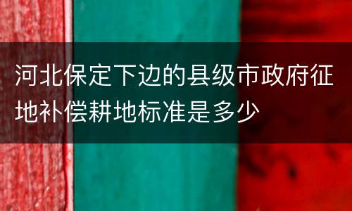 河北保定下边的县级市政府征地补偿耕地标准是多少