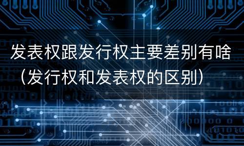 发表权跟发行权主要差别有啥（发行权和发表权的区别）