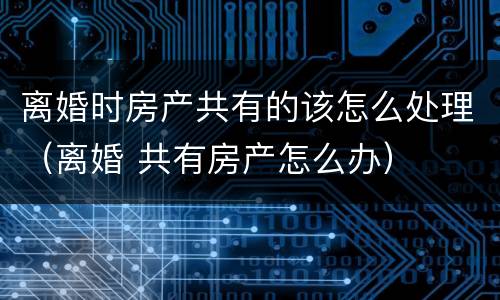 离婚时房产共有的该怎么处理（离婚 共有房产怎么办）
