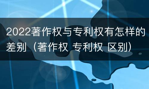 2022著作权与专利权有怎样的差别（著作权 专利权 区别）