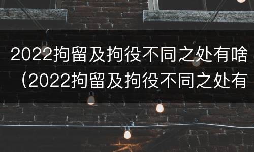 2022拘留及拘役不同之处有啥（2022拘留及拘役不同之处有啥变化）