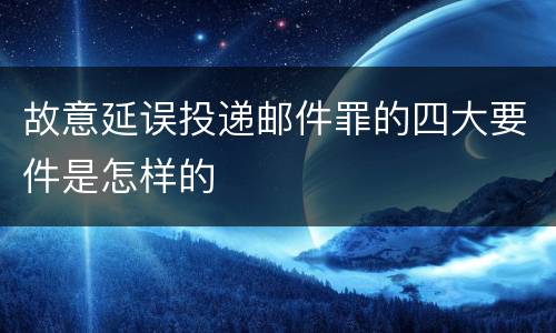 故意延误投递邮件罪的四大要件是怎样的