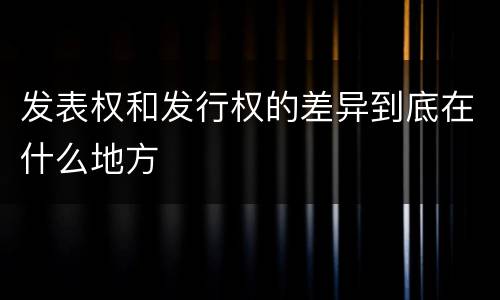 发表权和发行权的差异到底在什么地方