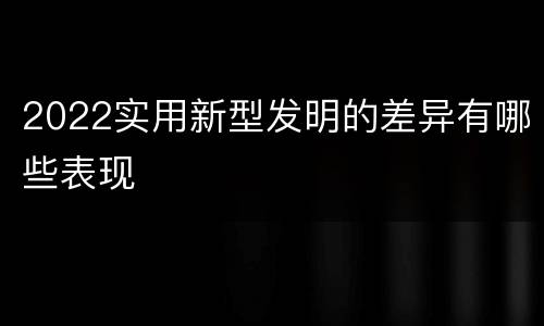 2022实用新型发明的差异有哪些表现