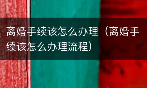 离婚手续该怎么办理（离婚手续该怎么办理流程）