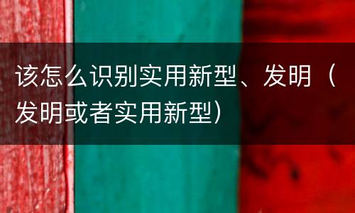 该怎么识别实用新型、发明（发明或者实用新型）