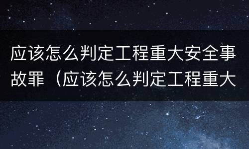 应该怎么判定工程重大安全事故罪（应该怎么判定工程重大安全事故罪名）