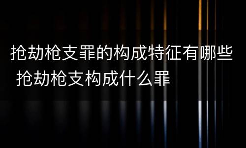 抢劫枪支罪的构成特征有哪些 抢劫枪支构成什么罪